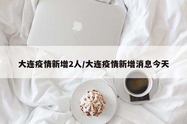 大连疫情新增2人/大连疫情新增消息今天