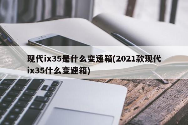 现代ix35是什么变速箱(2021款现代ix35什么变速箱)