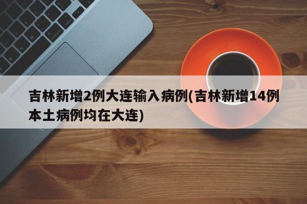 吉林新增2例大连输入病例(吉林新增14例本土病例均在大连)