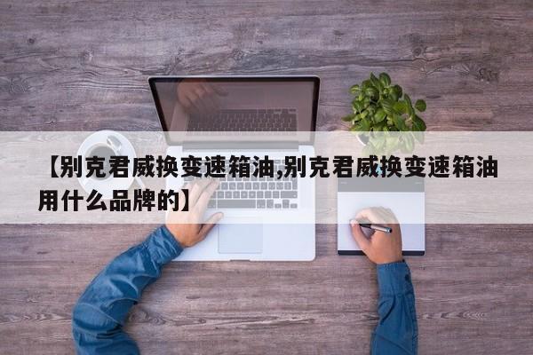【别克君威换变速箱油,别克君威换变速箱油用什么品牌的】
