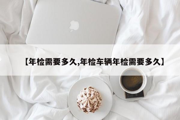 【年检需要多久,年检车辆年检需要多久】