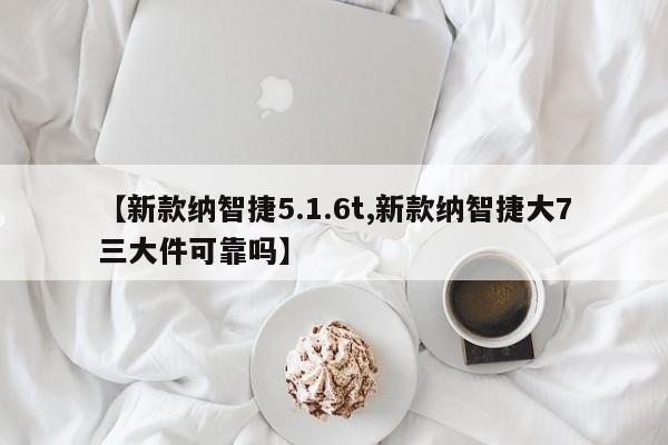 【新款纳智捷5.1.6t,新款纳智捷大7三大件可靠吗】