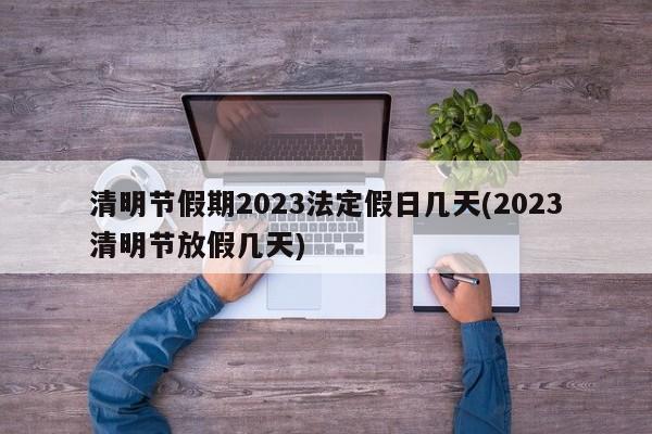 清明节假期2023法定假日几天(2023清明节放假几天)