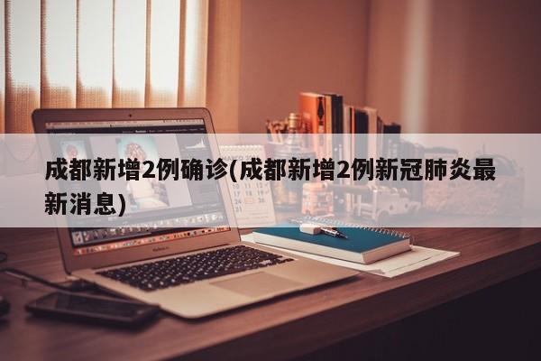成都新增2例确诊(成都新增2例新冠肺炎最新消息)