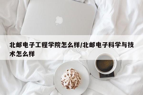 北邮电子工程学院怎么样/北邮电子科学与技术怎么样