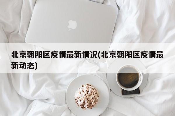 北京朝阳区疫情最新情况(北京朝阳区疫情最新动态)