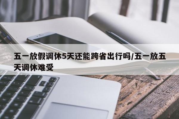 五一放假调休5天还能跨省出行吗/五一放五天调休难受