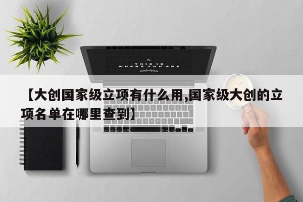 【大创国家级立项有什么用,国家级大创的立项名单在哪里查到】