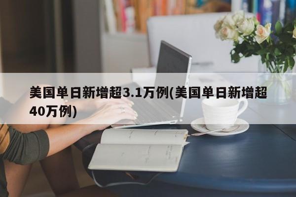 美国单日新增超3.1万例(美国单日新增超40万例)