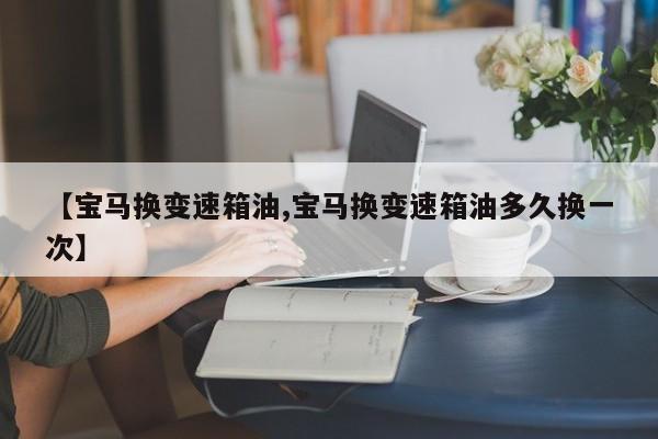 【宝马换变速箱油,宝马换变速箱油多久换一次】
