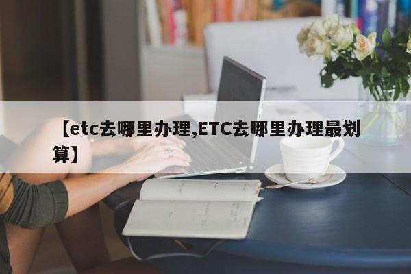 【etc去哪里办理,ETC去哪里办理最划算】