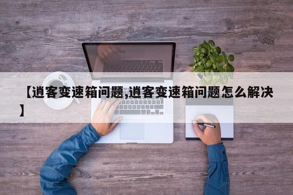 【逍客变速箱问题,逍客变速箱问题怎么解决】