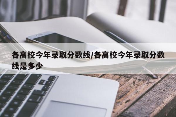 各高校今年录取分数线/各高校今年录取分数线是多少