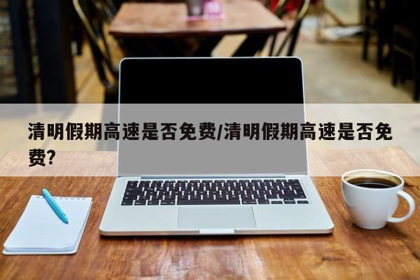 清明假期高速是否免费/清明假期高速是否免费?
