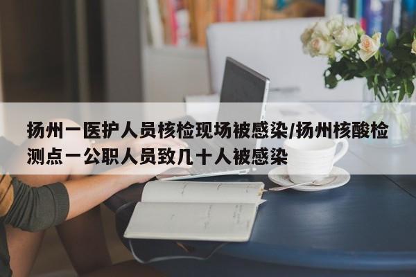 扬州一医护人员核检现场被感染/扬州核酸检测点一公职人员致几十人被感染