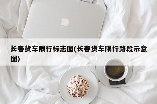长春货车限行标志图(长春货车限行路段示意图)