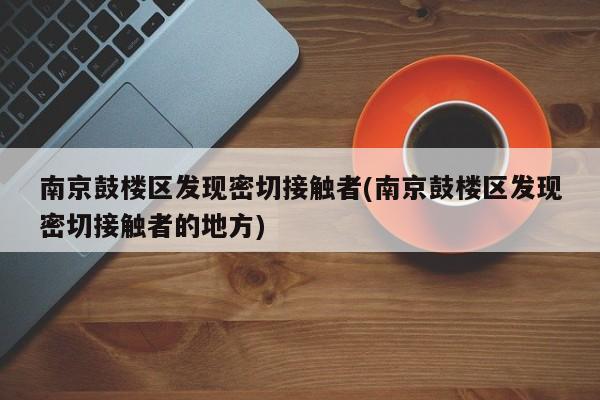 南京鼓楼区发现密切接触者(南京鼓楼区发现密切接触者的地方)