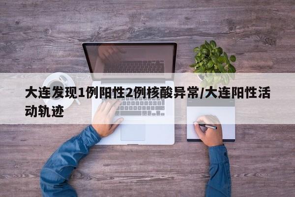 大连发现1例阳性2例核酸异常/大连阳性活动轨迹