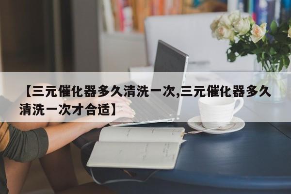 【三元催化器多久清洗一次,三元催化器多久清洗一次才合适】