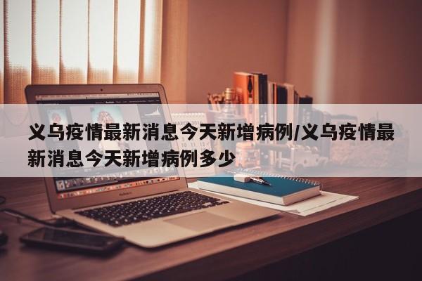 义乌疫情最新消息今天新增病例/义乌疫情最新消息今天新增病例多少