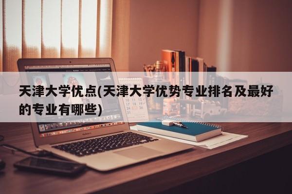 天津大学优点(天津大学优势专业排名及最好的专业有哪些)