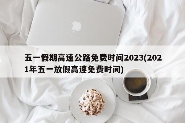 五一假期高速公路免费时间2023(2021年五一放假高速免费时间)