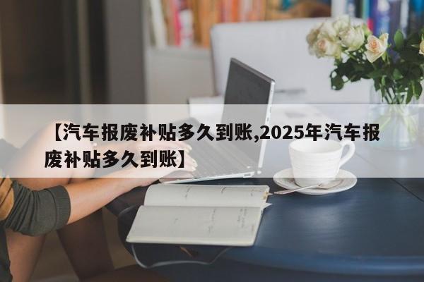 【汽车报废补贴多久到账,2025年汽车报废补贴多久到账】