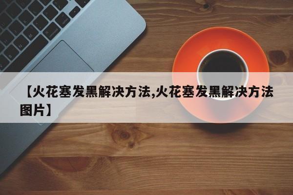【火花塞发黑解决方法,火花塞发黑解决方法图片】