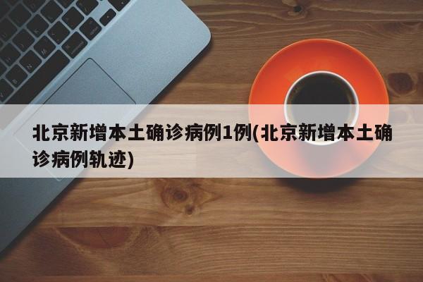 北京新增本土确诊病例1例(北京新增本土确诊病例轨迹)