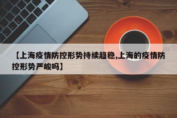 【上海疫情防控形势持续趋稳,上海的疫情防控形势严峻吗】