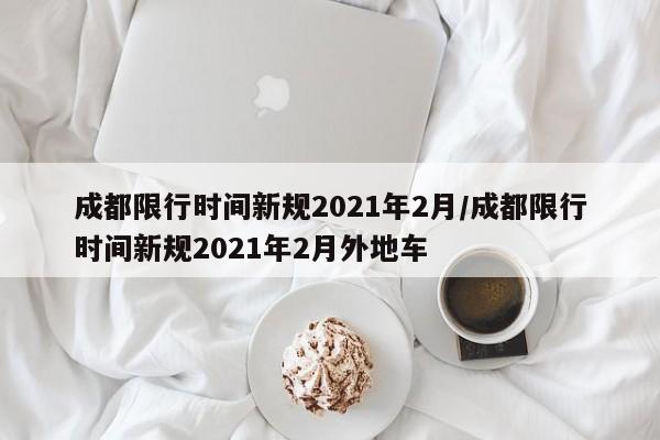成都限行时间新规2021年2月/成都限行时间新规2021年2月外地车