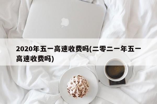 2020年五一高速收费吗(二零二一年五一高速收费吗)
