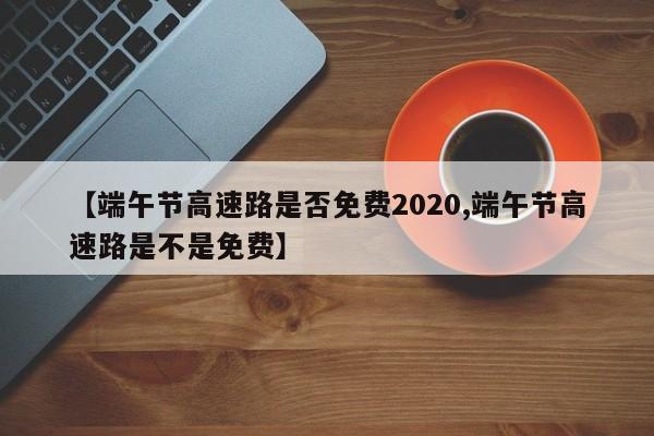 【端午节高速路是否免费2020,端午节高速路是不是免费】