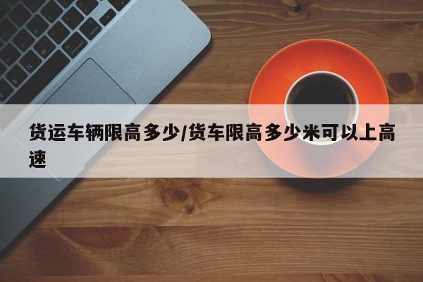 货运车辆限高多少/货车限高多少米可以上高速