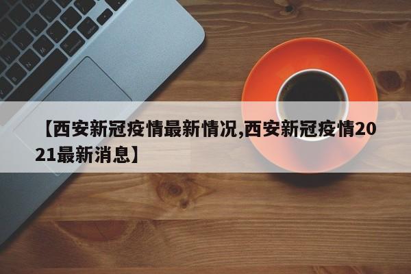 【西安新冠疫情最新情况,西安新冠疫情2021最新消息】