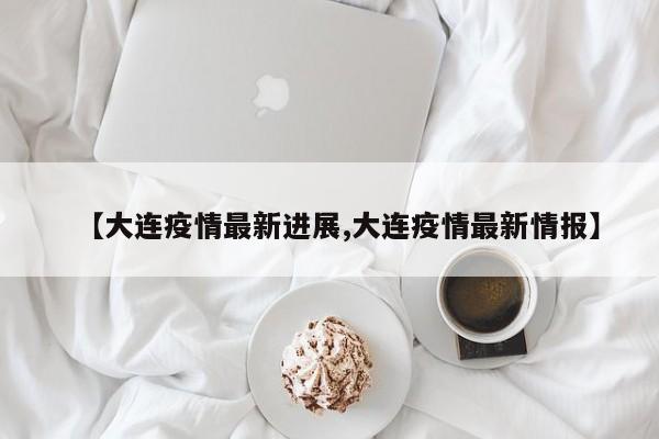 【大连疫情最新进展,大连疫情最新情报】