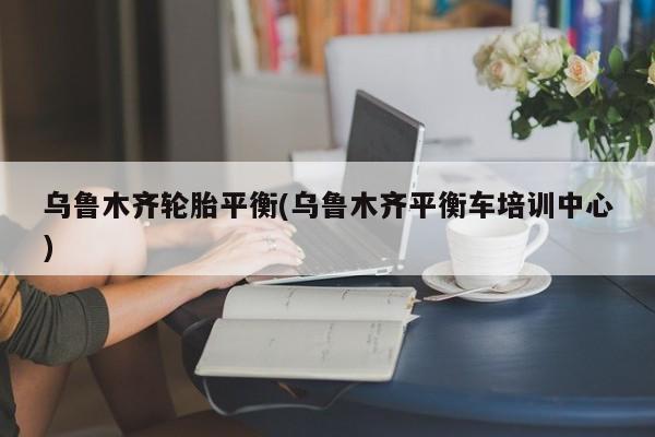 乌鲁木齐轮胎平衡(乌鲁木齐平衡车培训中心)