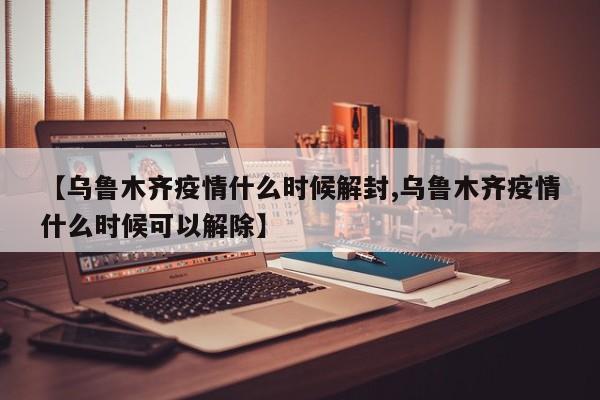 【乌鲁木齐疫情什么时候解封,乌鲁木齐疫情什么时候可以解除】