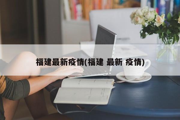 福建最新疫情(福建 最新 疫情)