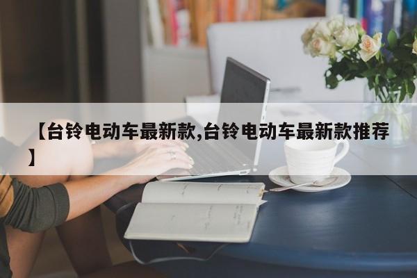 【台铃电动车最新款,台铃电动车最新款推荐】