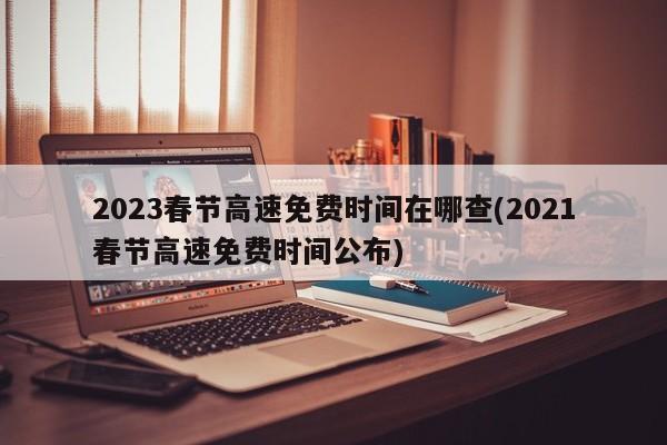 2023春节高速免费时间在哪查(2021春节高速免费时间公布)