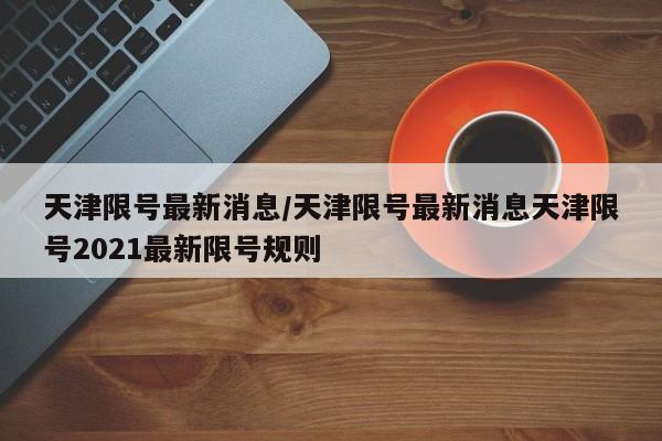 天津限号最新消息/天津限号最新消息天津限号2021最新限号规则