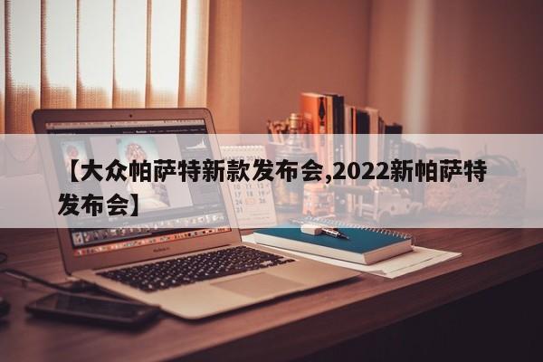【大众帕萨特新款发布会,2022新帕萨特发布会】