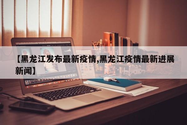 【黑龙江发布最新疫情,黑龙江疫情最新进展 新闻】