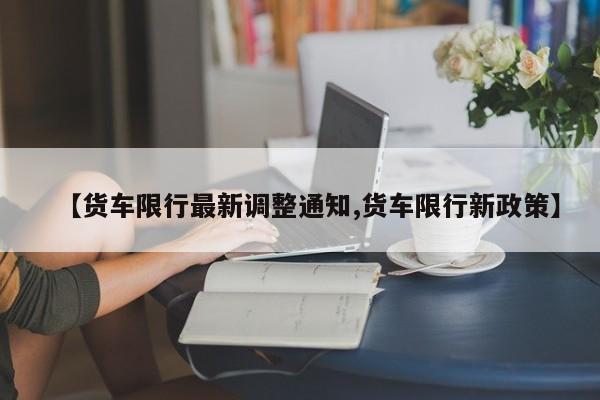 【货车限行最新调整通知,货车限行新政策】