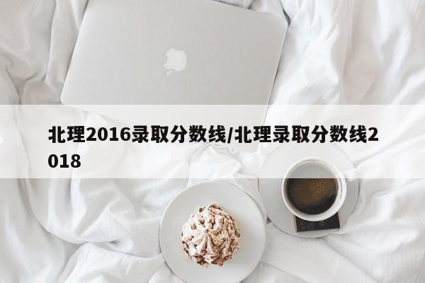 北理2016录取分数线/北理录取分数线2018