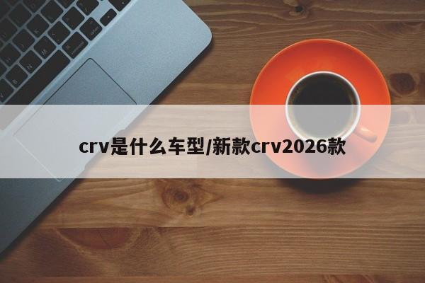 crv是什么车型/新款crv2026款