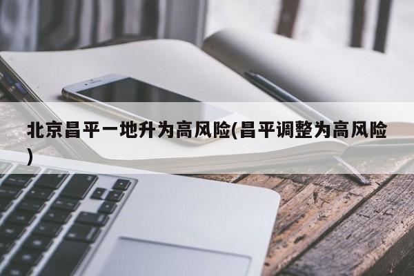 北京昌平一地升为高风险(昌平调整为高风险)