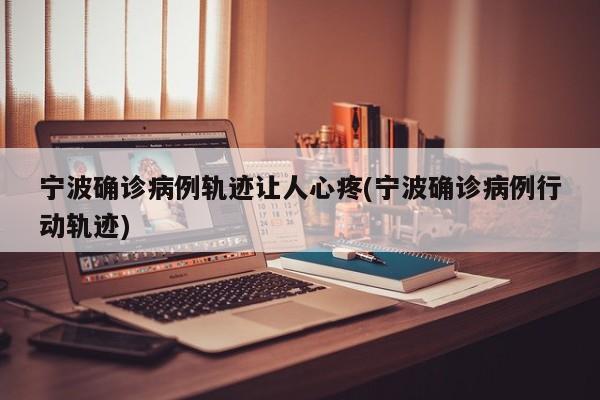 宁波确诊病例轨迹让人心疼(宁波确诊病例行动轨迹)