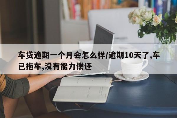 车贷逾期一个月会怎么样/逾期10天了,车已拖车,没有能力偿还